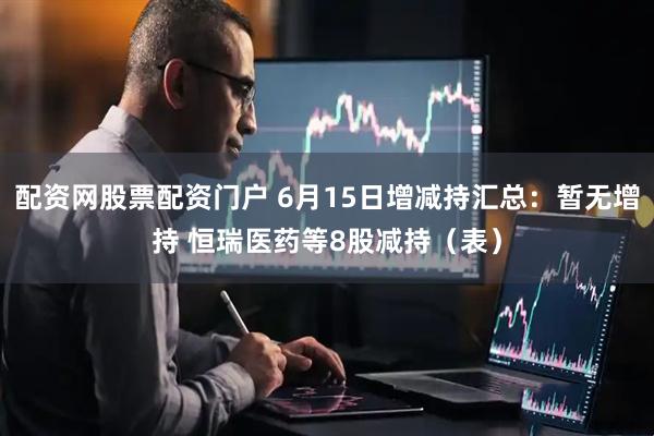 配资网股票配资门户 6月15日增减持汇总：暂无增持 恒瑞医药等8股减持（表）