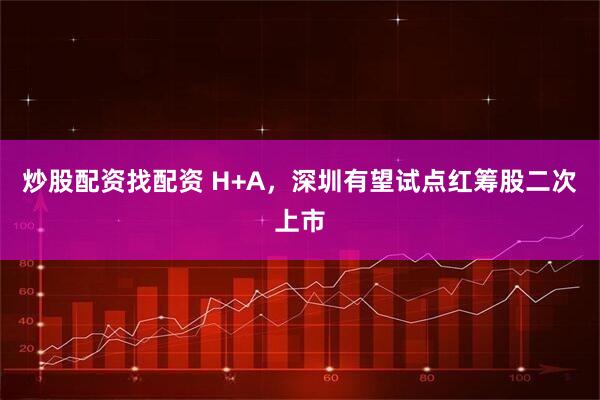 炒股配资找配资 H+A，深圳有望试点红筹股二次上市