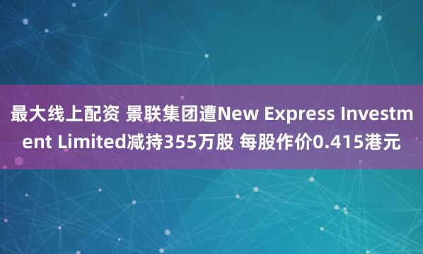 最大线上配资 景联集团遭New Express Investment Limited减持355万股 每股作价0.415港元