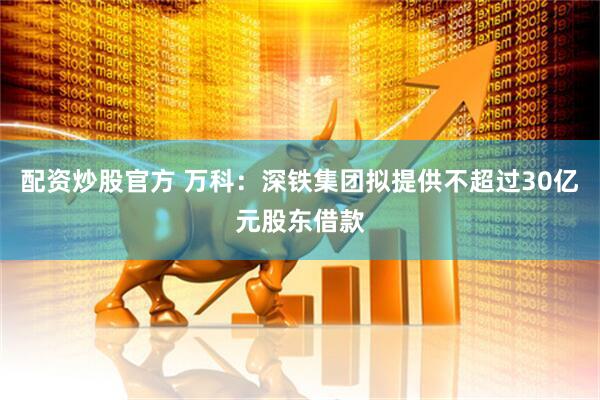 配资炒股官方 万科：深铁集团拟提供不超过30亿元股东借款