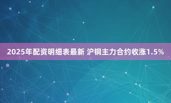 2025年配资明细表最新 沪铜主力合约收涨1.5%