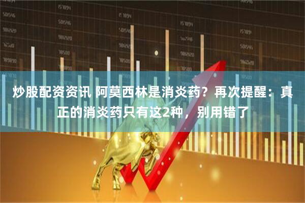 炒股配资资讯 阿莫西林是消炎药？再次提醒：真正的消炎药只有这2种，别用错了