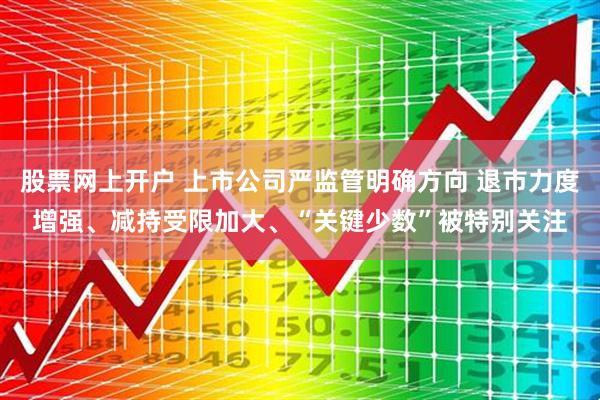 股票网上开户 上市公司严监管明确方向 退市力度增强、减持受限加大、“关键少数”被特别关注