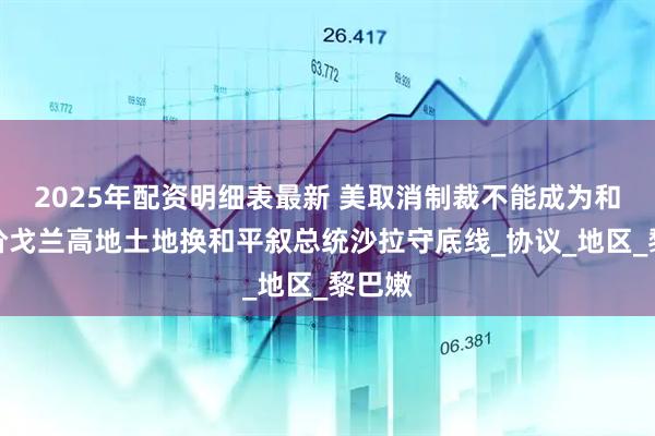 2025年配资明细表最新 美取消制裁不能成为和平代价戈兰高地土地换和平叙总统沙拉守底线_协议_地区_黎巴嫩
