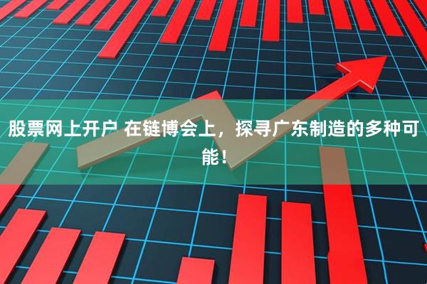 股票网上开户 在链博会上，探寻广东制造的多种可能！