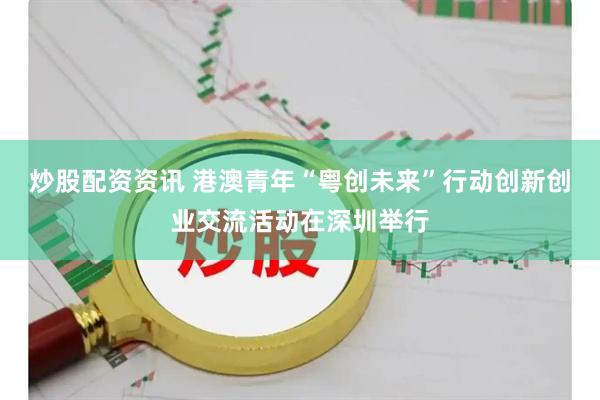 炒股配资资讯 港澳青年“粤创未来”行动创新创业交流活动在深圳举行