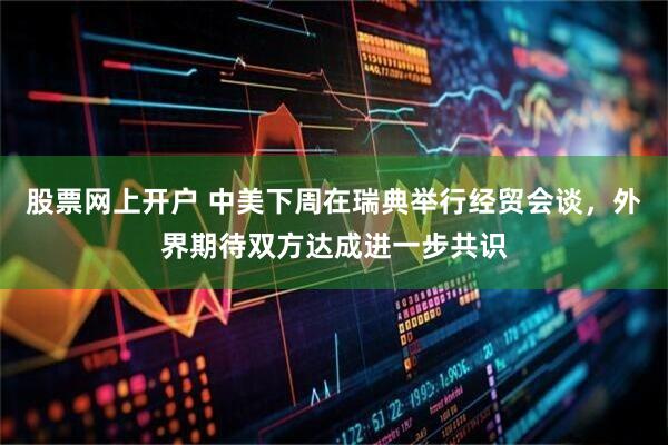 股票网上开户 中美下周在瑞典举行经贸会谈，外界期待双方达成进一步共识