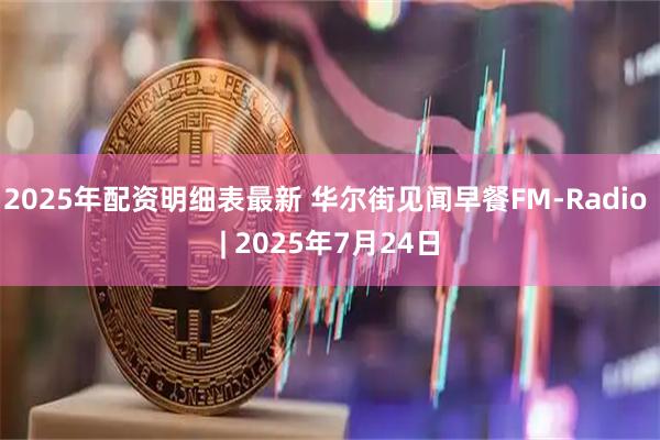2025年配资明细表最新 华尔街见闻早餐FM-Radio | 2025年7月24日