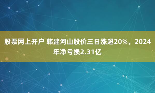 股票网上开户 韩建河山股价三日涨超20%，2024年净亏损2.31亿