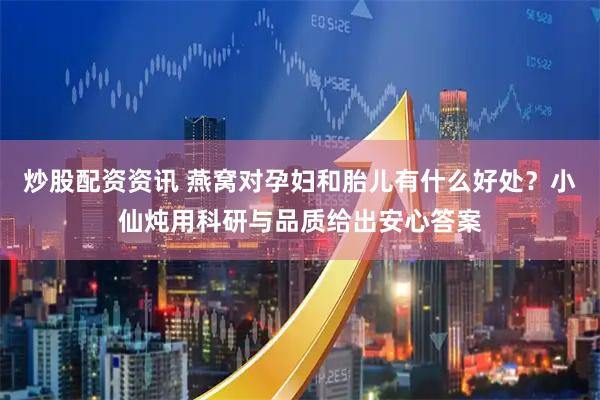 炒股配资资讯 燕窝对孕妇和胎儿有什么好处？小仙炖用科研与品质给出安心答案