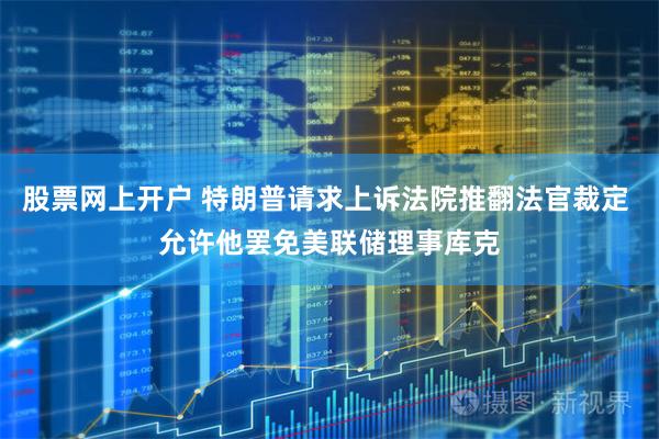 股票网上开户 特朗普请求上诉法院推翻法官裁定 允许他罢免美联储理事库克