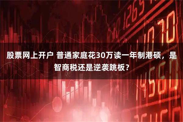 股票网上开户 普通家庭花30万读一年制港硕，是智商税还是逆袭跳板？