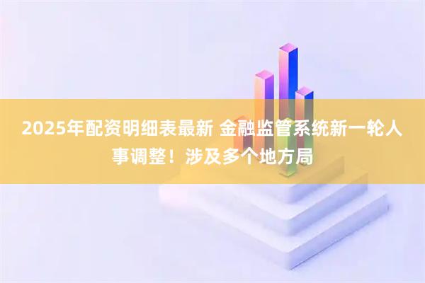 2025年配资明细表最新 金融监管系统新一轮人事调整！涉及多个地方局