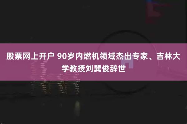 股票网上开户 90岁内燃机领域杰出专家、吉林大学教授刘巽俊辞世