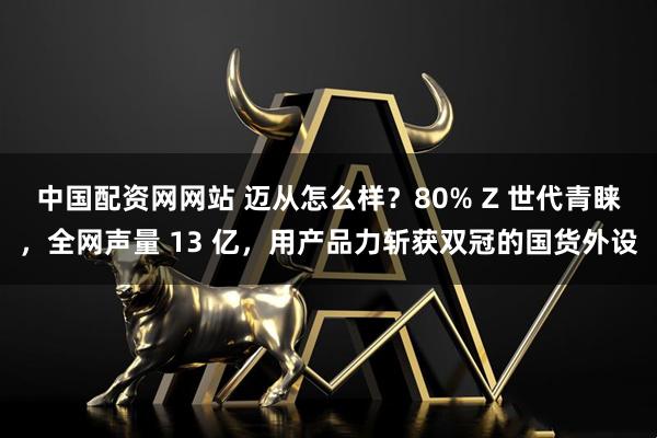 中国配资网网站 迈从怎么样？80% Z 世代青睐，全网声量 13 亿，用产品力斩获双冠的国货外设