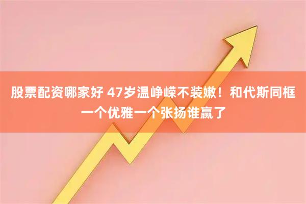 股票配资哪家好 47岁温峥嵘不装嫩！和代斯同框一个优雅一个张扬谁赢了