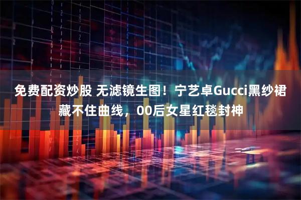 免费配资炒股 无滤镜生图！宁艺卓Gucci黑纱裙藏不住曲线，00后女星红毯封神