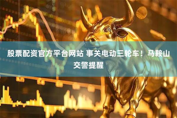 股票配资官方平台网站 事关电动三轮车！马鞍山交警提醒