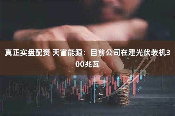 真正实盘配资 天富能源：目前公司在建光伏装机300兆瓦