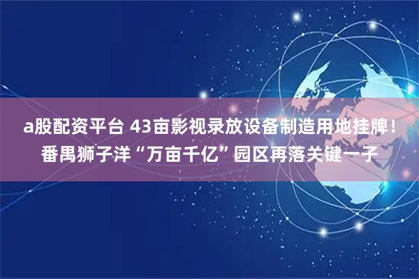 a股配资平台 43亩影视录放设备制造用地挂牌！番禺狮子洋“万亩千亿”园区再落关键一子