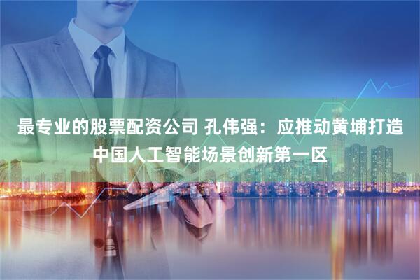 最专业的股票配资公司 孔伟强：应推动黄埔打造中国人工智能场景创新第一区