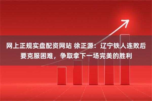 网上正规实盘配资网站 徐正源：辽宁铁人连败后要克服困难，争取拿下一场完美的胜利