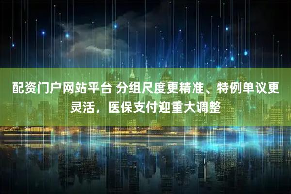 配资门户网站平台 分组尺度更精准、特例单议更灵活，医保支付迎重大调整