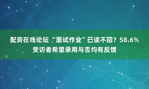 配资在线论坛 “面试作业”已读不回？58.6%受访者希望录用与否均有反馈