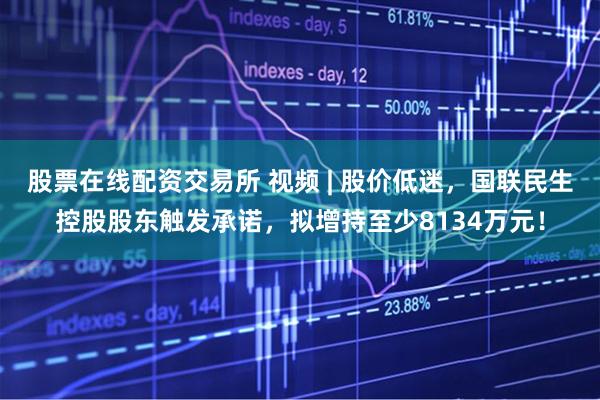 股票在线配资交易所 视频 | 股价低迷，国联民生控股股东触发承诺，拟增持至少8134万元！